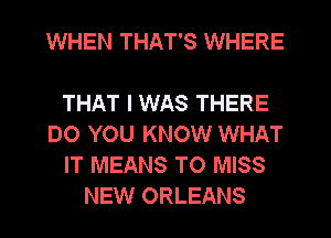 WHEN THAT'S WHERE

THAT I WAS THERE
DO YOU KNOW WHAT
IT MEANS T0 MISS
NEW ORLEANS