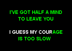 I'VE GOT HALF A MIND
TO LEAVE YOU

I GUESS MY COURAGE
IS TOO SLOW