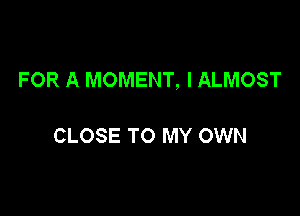 FOR A MOMENT, l ALMOST

CLOSE TO MY OWN