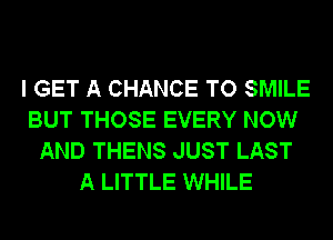 I GET A CHANCE TO SMILE
BUT THOSE EVERY NOW
AND THENS JUST LAST
A LITTLE WHILE