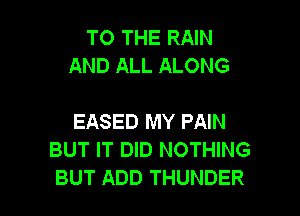 TO THE RAIN
AND ALL ALONG

EASED MY PAIN
BUT IT DID NOTHING
BUT ADD THUNDER