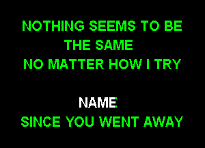 NOTHING SEEMS TO BE
THE SAME
NO MATTER HOW I TRY

NAME
SINCE YOU WENT AWAY