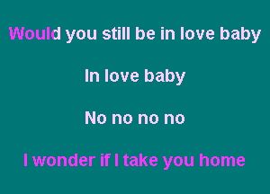 Would you still be in love baby
In love baby

No no no no

lwonder ifl take you home