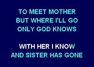TO MEET MOTHER
BUT WHERE I'LL GO
ONLY GOD KNOWS

WITH HER I KNOW

AND SISTER HAS GONE l