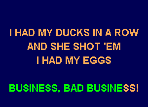 I HAD MY DUCKS IN A ROW
AND SHE SHOT 'EM
I HAD MY EGGS

BUSINESS, BAD BUSINESS!