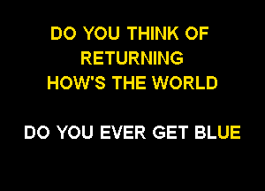 DO YOU THINK OF
RETURNING
HOW'S THE WORLD

DO YOU EVER GET BLUE