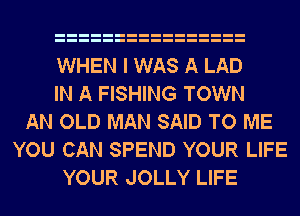 WHEN I WAS A LAD
IN A FISHING TOWN
AN OLD MAN SAID TO ME
YOU CAN SPEND YOUR LIFE
YOUR JOLLY LIFE