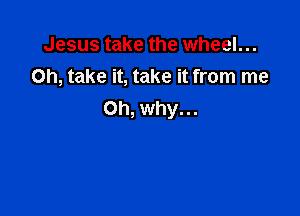 Jesus take the wheel...
on, take it, take it from me

Oh, why. ..