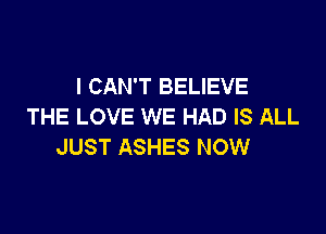 I CAN'T BELIEVE
THE LOVE WE HAD IS ALL

JUST ASHES NOW