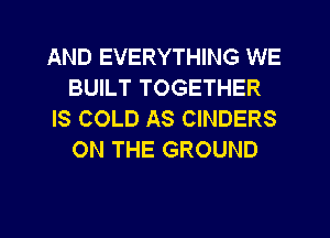 AND EVERYTHING WE
BUILT TOGETHER
IS COLD AS CINDERS
ON THE GROUND