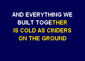 AND EVERYTHING WE
BUILT TOGETHER
IS COLD AS CINDERS
ON THE GROUND