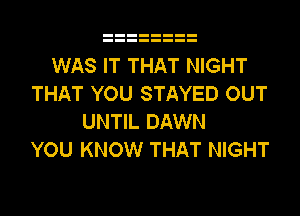 WAS IT THAT NIGHT
THAT YOU STAYED OUT
UNTIL DAWN
YOU KNOW THAT NIGHT