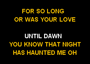 FOR SO LONG
OR WAS YOUR LOVE

UNTIL DAWN
YOU KNOW THAT NIGHT
HAS HAUNTED ME OH