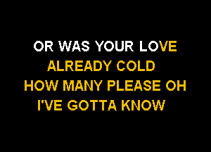 OR WAS YOUR LOVE
ALREADY COLD

HOW MANY PLEASE OH
I'VE GOTTA KNOW