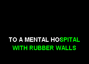 TO A MENTAL HOSPITAL
WITH RUBBER WALLS