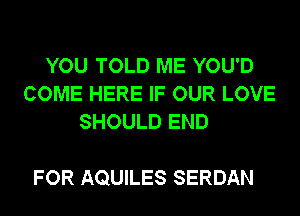 YOU TOLD ME YOU'D
COME HERE IF OUR LOVE
SHOULD END

FOR AQUILES SERDAN