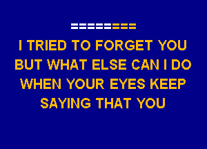 I TRIED TO FORGET YOU
BUT WHAT ELSE CAN I DO
WHEN YOUR EYES KEEP
SAYING THAT YOU