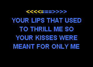 (((( z

YOUR LIPS THAT USED
TO THRILL ME SO
YOUR KISSES WERE
MEANT FOR ONLY ME