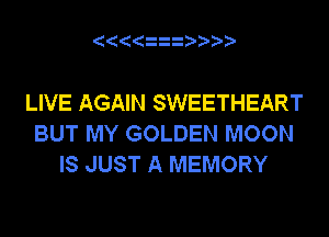 LIVE AGAIN SWEETHEART
BUT MY GOLDEN MOON
IS JUST A MEMORY