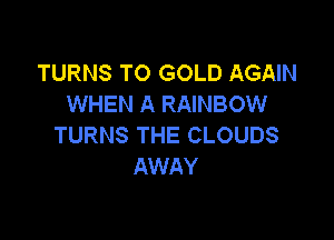 TURNS TO GOLD AGAIN
WHEN A RAINBOW

TURNS THE CLOUDS
AWAY