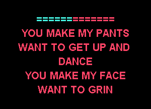 YOU MAKE MY PANTS
WANT TO GET UP AND
DANCE
YOU MAKE MY FACE
WANT TO GRIN
