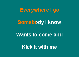 Everywhere I go

Somebody I know
Wants to come and

Kick it with me