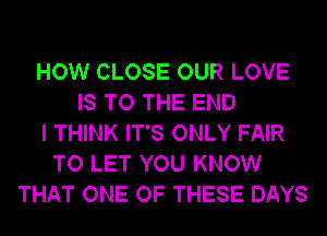 HOW CLOSE OUR LOVE
IS TO THE END
I THINK IT'S ONLY FAIR
TO LET YOU KNOW
THAT ONE OF THESE DAYS