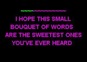 I HOPE THIS SMALL
BOUQUET OF WORDS
ARE THE SWEETEST ONES
YOU'VE EVER HEARD