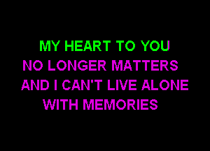 MY HEART TO YOU
NO LONGER MATTERS
AND I CAN'T LIVE ALONE

WITH MEMORIES