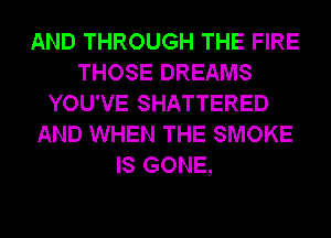 AND THROUGH THE FIRE
THOSE DREAMS
YOU'VE SHATTERED
AND WHEN THE SMOKE
IS GONE,