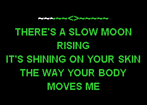 a

THERE'S A SLOW MOON
RISING
IT'S SHINING ON YOUR SKIN
THE WAY YOUR BODY
MOVES ME