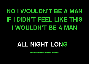 NO I WOULDN'T BE A MAN
IF I DIDN'T FEEL LIKE THIS
I WOULDN'T BE A MAN

ALL NIGHT LONG