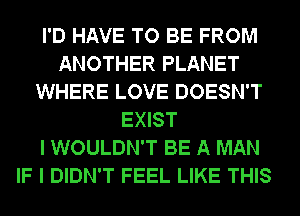 I'D HAVE TO BE FROM
ANOTHER PLANET
WHERE LOVE DOESN'T
EXIST
I WOULDN'T BE A MAN
IF I DIDN'T FEEL LIKE THIS