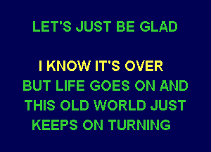 LET'S JUST BE GLAD

I KNOW IT'S OVER
BUT LIFE GOES ON AND
THIS OLD WORLD JUST

KEEPS ON TURNING