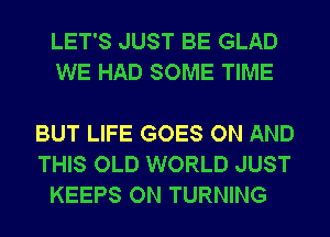 LET'S JUST BE GLAD
WE HAD SOME TIME

BUT LIFE GOES ON AND
THIS OLD WORLD JUST
KEEPS ON TURNING