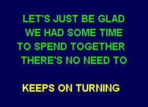 LET'S JUST BE GLAD

WE HAD SOME TIME
TO SPEND TOGETHER
THERE'S NO NEED TO

KEEPS 0N TURNING