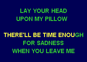 LAY YOUR HEAD
UPON MY PILLOW

THERE'LL BE TIME ENOUGH
FOR SADNESS
WHEN YOU LEAVE ME