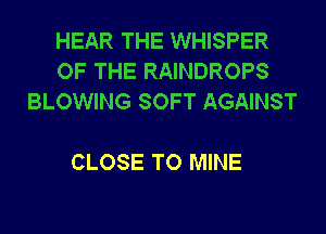 HEAR THE WHISPER
OF THE RAINDROPS
BLOWING SOFT AGAINST

CLOSE TO MINE