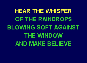 HEAR THE WHISPER
OF THE RAINDROPS
BLOWING SOFT AGAINST
THE WINDOW
AND MAKE BELIEVE