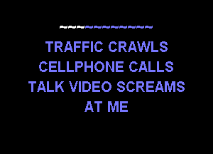 TRAFFIC CRAWLS
CELLPHONE CALLS

TALK VIDEO SCREAMS
AT ME