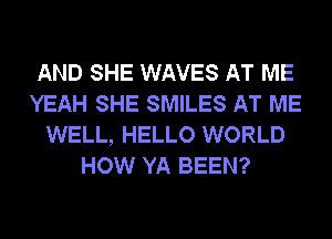 AND SHE WAVES AT ME
YEAH SHE SMILES AT ME
WELL, HELLO WORLD
HOW YA BEEN?