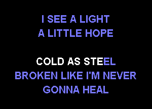 I SEE A LIGHT
A LITTLE HOPE

COLD AS STEEL
BROKEN LIKE I'M NEVER
GONNA HEAL