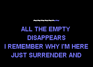 ALL THE EMPTY
DISAPPEARS
I REMEMBER WHY I'M HERE
JUST SURRENDER AND