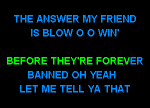 THE ANSWER MY FRIEND
IS BLOW O 0 WIN'

BEFORE THEY'RE FOREVER
BANNED OH YEAH
LET ME TELL YA THAT