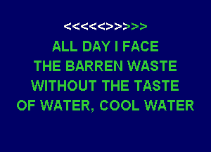 ALL DAY I FACE
THE BARREN WASTE
WITHOUT THE TASTE
OF WATER, COOL WATER