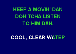KEEP A MOVIN' DAN
DON'TCHA LISTEN
TO HIM DAN,

COOL, CLEAR WATER