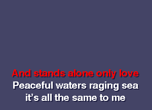 Peaceful waters raging sea
ifs all the same to me