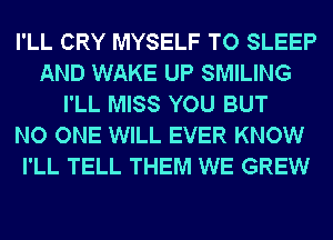 I'LL CRY MYSELF TO SLEEP
AND WAKE UP SMILING
I'LL MISS YOU BUT
NO ONE WILL EVER KNOW
I'LL TELL THEM WE GREW