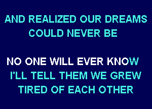 AND REALIZED OUR DREAMS
COULD NEVER BE

NO ONE WILL EVER KNOW
I'LL TELL THEM WE GREW
TIRED OF EACH OTHER