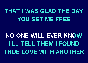 THAT I WAS GLAD THE DAY
YOU SET ME FREE

NO ONE WILL EVER KNOW
I'LL TELL THEM I FOUND
TRUE LOVE WITH ANOTHER